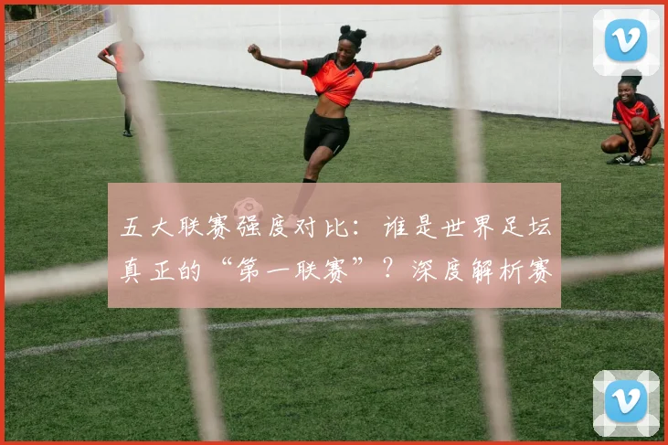 五大联赛强度对比:谁是世界足坛真正的“第一联赛”?深度解析赛程、对抗与竞技水平