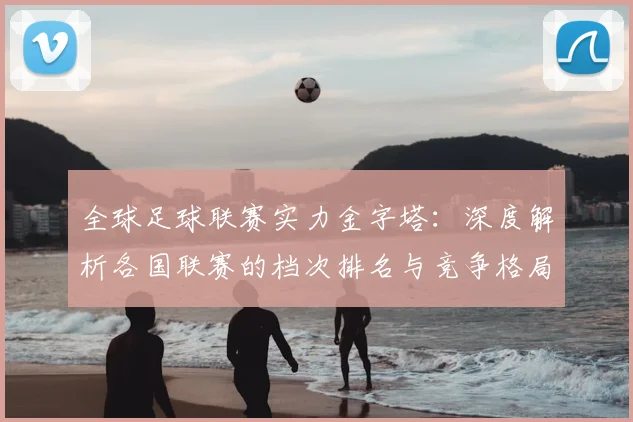 全球足球联赛实力金字塔:深度解析各国联赛的档次排名与竞争格局