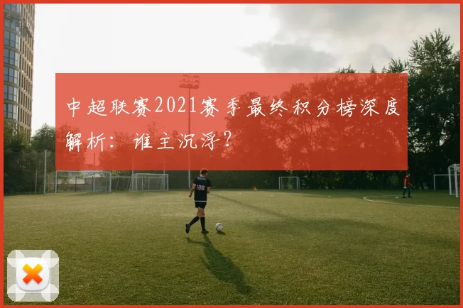 中超联赛2021赛季最终积分榜深度解析：谁主沉浮？