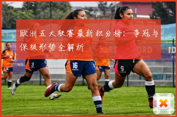 欧洲五大联赛最新积分榜:争冠与保级形势全解析