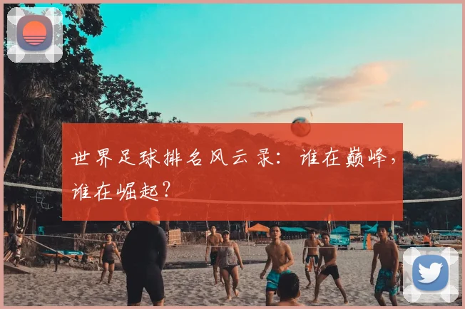 世界足球排名风云录：谁在巅峰，谁在崛起？