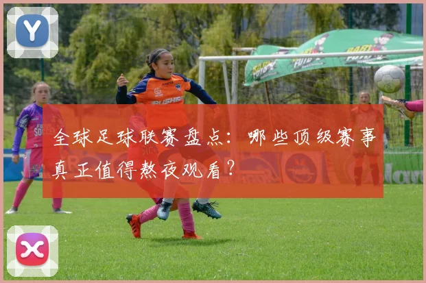 全球足球联赛盘点：哪些顶级赛事真正值得熬夜观看？